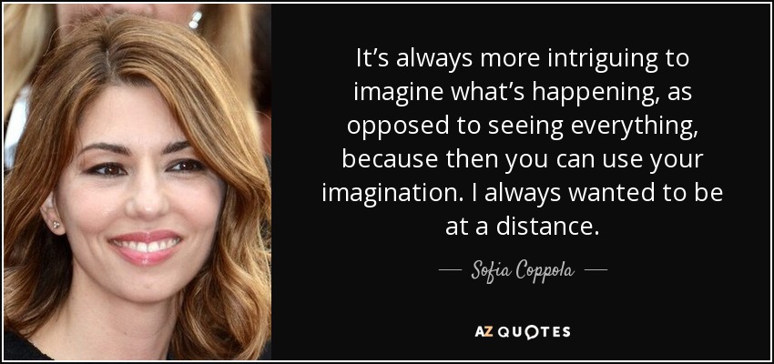 It’s always more intriguing to imagine what’s happening, as opposed to seeing everything, because then you can use your imagination. I always wanted to be at a distance. - Sofia Coppola
