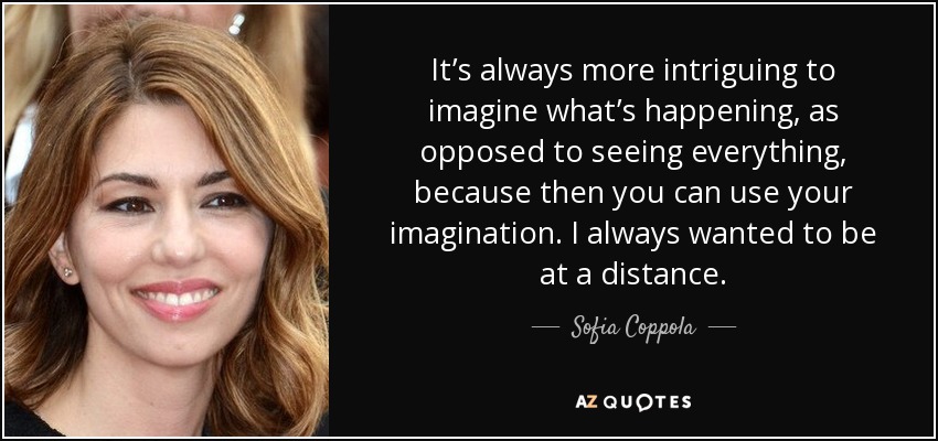 It’s always more intriguing to imagine what’s happening, as opposed to seeing everything, because then you can use your imagination. I always wanted to be at a distance. - Sofia Coppola