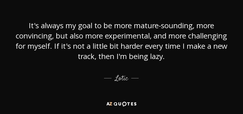 It's always my goal to be more mature-sounding, more convincing, but also more experimental, and more challenging for myself. If it's not a little bit harder every time I make a new track, then I'm being lazy. - Lotic