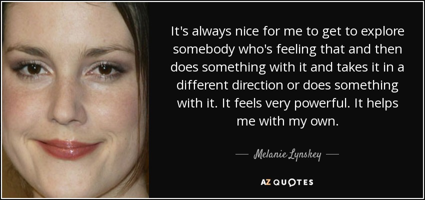 It's always nice for me to get to explore somebody who's feeling that and then does something with it and takes it in a different direction or does something with it. It feels very powerful. It helps me with my own. - Melanie Lynskey
