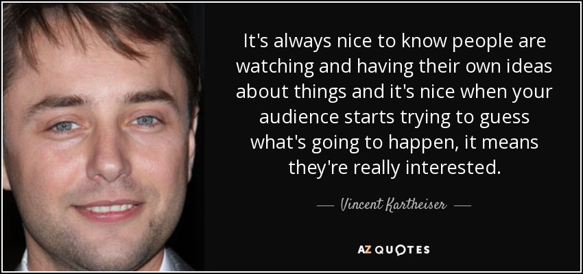 It's always nice to know people are watching and having their own ideas about things and it's nice when your audience starts trying to guess what's going to happen, it means they're really interested. - Vincent Kartheiser