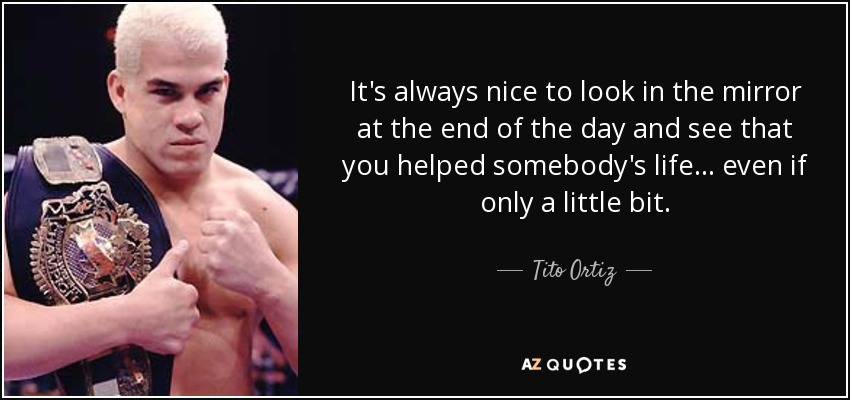It's always nice to look in the mirror at the end of the day and see that you helped somebody's life... even if only a little bit. - Tito Ortiz