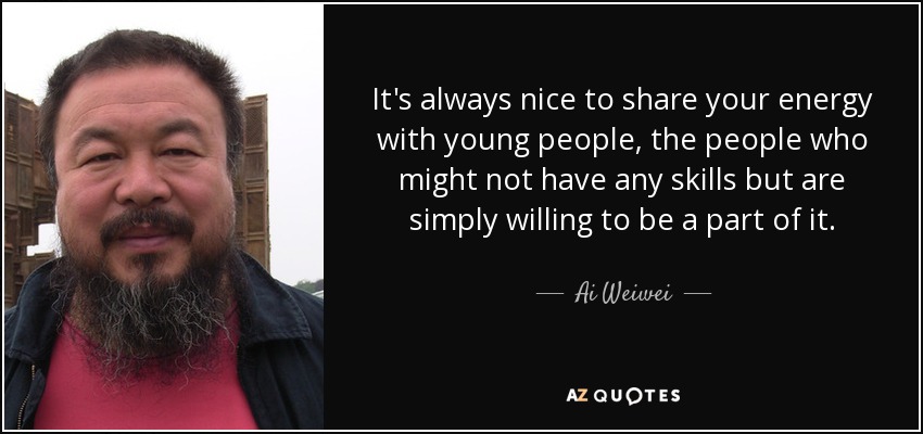 It's always nice to share your energy with young people, the people who might not have any skills but are simply willing to be a part of it. - Ai Weiwei
