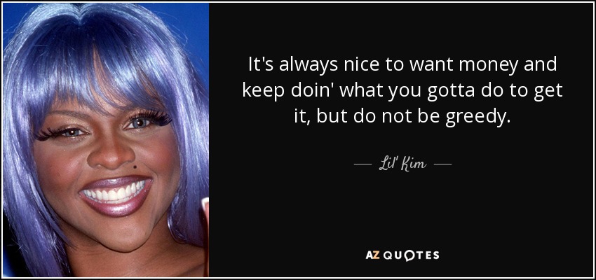 It's always nice to want money and keep doin' what you gotta do to get it, but do not be greedy. - Lil' Kim