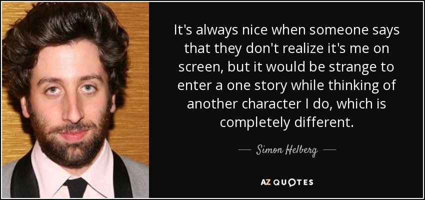 It's always nice when someone says that they don't realize it's me on screen, but it would be strange to enter a one story while thinking of another character I do, which is completely different. - Simon Helberg