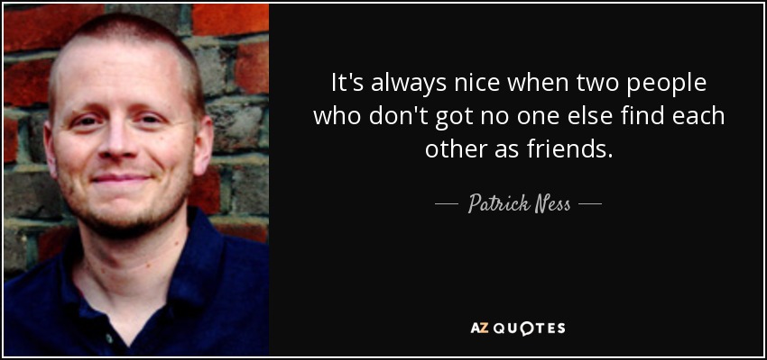 It's always nice when two people who don't got no one else find each other as friends. - Patrick Ness