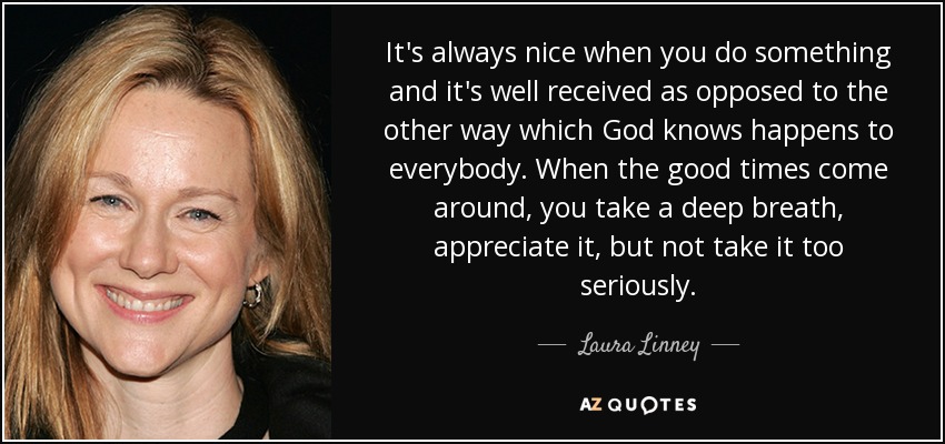 It's always nice when you do something and it's well received as opposed to the other way which God knows happens to everybody. When the good times come around, you take a deep breath, appreciate it, but not take it too seriously. - Laura Linney