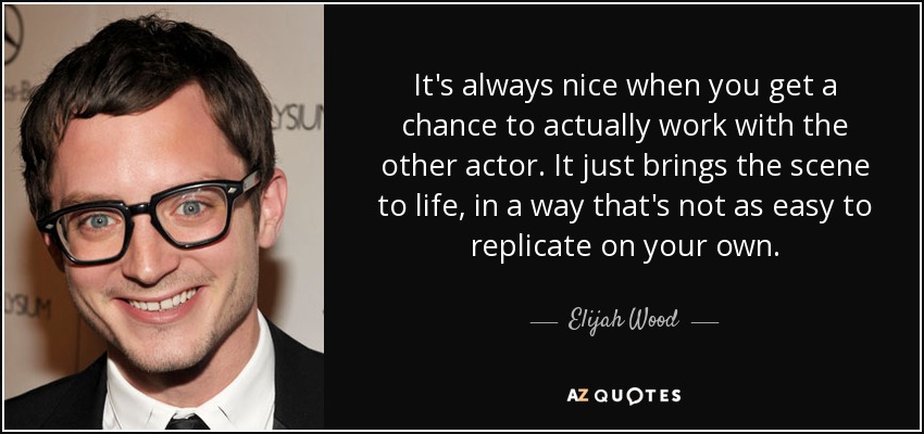It's always nice when you get a chance to actually work with the other actor. It just brings the scene to life, in a way that's not as easy to replicate on your own. - Elijah Wood
