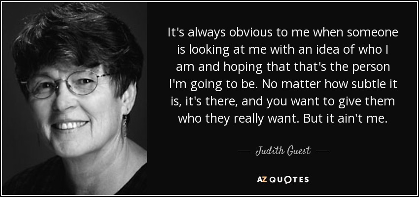 It's always obvious to me when someone is looking at me with an idea of who I am and hoping that that's the person I'm going to be. No matter how subtle it is, it's there, and you want to give them who they really want. But it ain't me. - Judith Guest