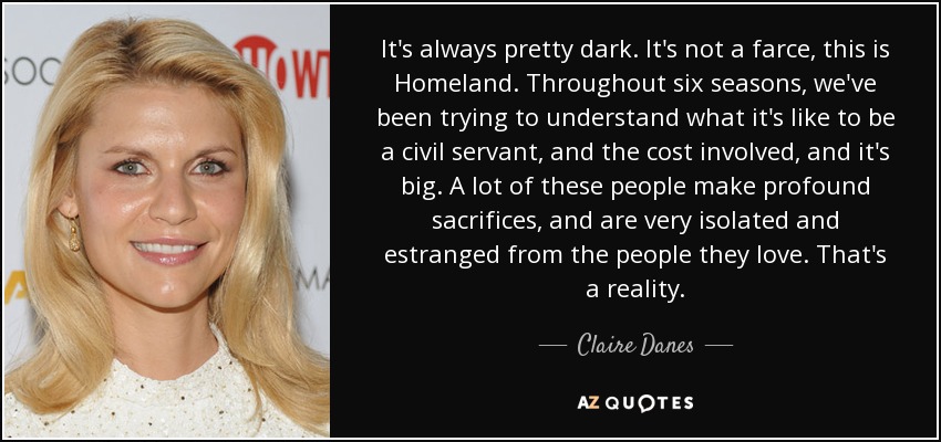 It's always pretty dark. It's not a farce, this is Homeland. Throughout six seasons, we've been trying to understand what it's like to be a civil servant, and the cost involved, and it's big. A lot of these people make profound sacrifices, and are very isolated and estranged from the people they love. That's a reality. - Claire Danes