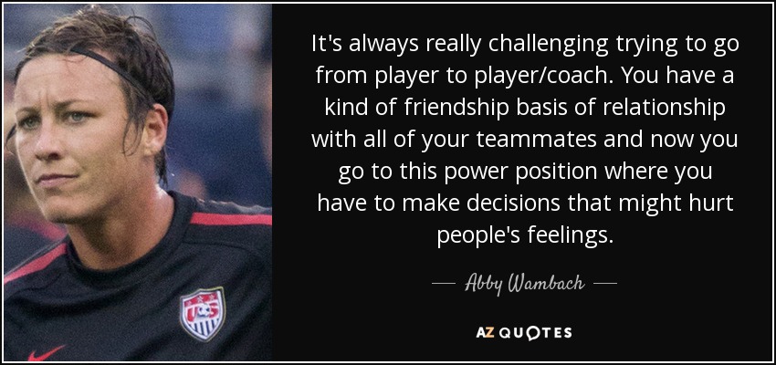 It's always really challenging trying to go from player to player/coach. You have a kind of friendship basis of relationship with all of your teammates and now you go to this power position where you have to make decisions that might hurt people's feelings. - Abby Wambach