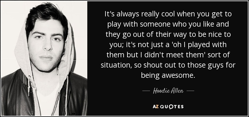 It's always really cool when you get to play with someone who you like and they go out of their way to be nice to you; it's not just a 'oh I played with them but I didn't meet them' sort of situation, so shout out to those guys for being awesome. - Hoodie Allen