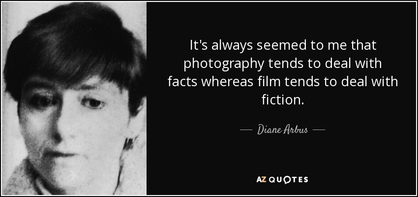 It's always seemed to me that photography tends to deal with facts whereas film tends to deal with fiction. - Diane Arbus