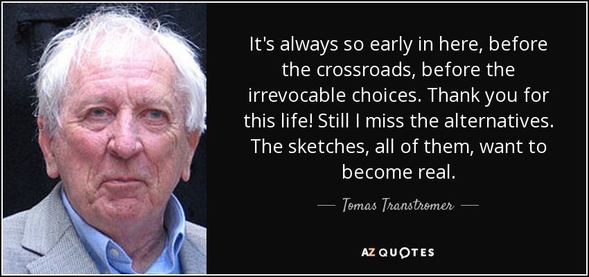 It's always so early in here, before the crossroads, before the irrevocable choices. Thank you for this life! Still I miss the alternatives. The sketches, all of them, want to become real. - Tomas Transtromer