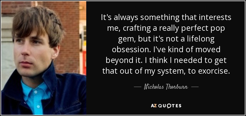 It's always something that interests me, crafting a really perfect pop gem, but it's not a lifelong obsession. I've kind of moved beyond it. I think I needed to get that out of my system, to exorcise. - Nicholas Thorburn