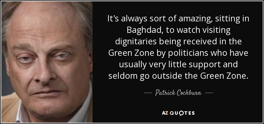It's always sort of amazing, sitting in Baghdad, to watch visiting dignitaries being received in the Green Zone by politicians who have usually very little support and seldom go outside the Green Zone. - Patrick Cockburn
