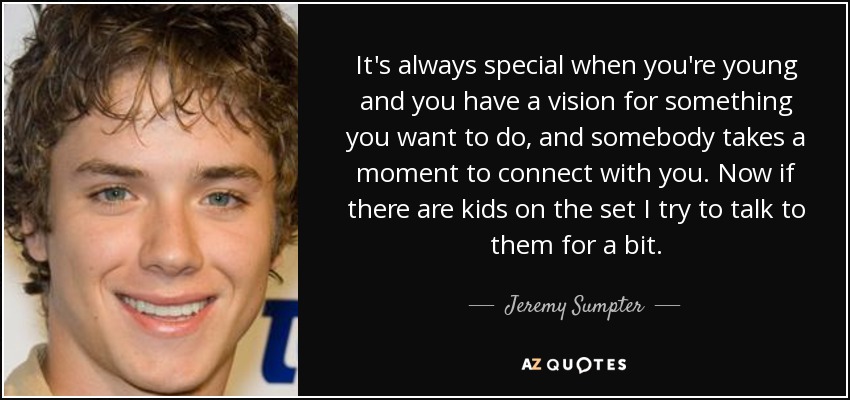 It's always special when you're young and you have a vision for something you want to do, and somebody takes a moment to connect with you. Now if there are kids on the set I try to talk to them for a bit. - Jeremy Sumpter