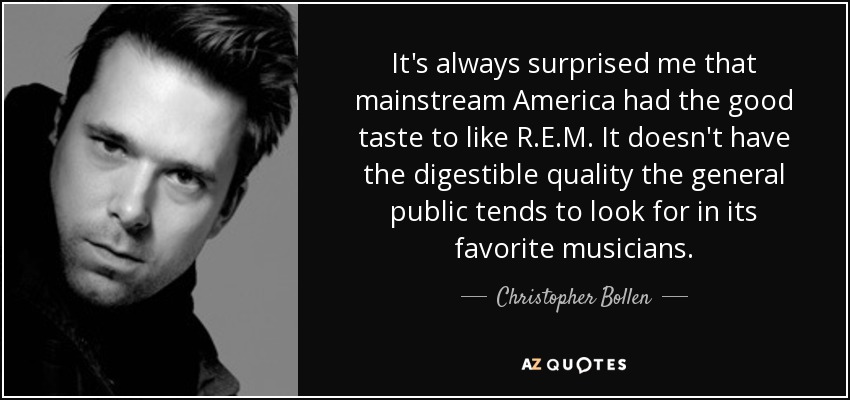 It's always surprised me that mainstream America had the good taste to like R.E.M. It doesn't have the digestible quality the general public tends to look for in its favorite musicians. - Christopher Bollen