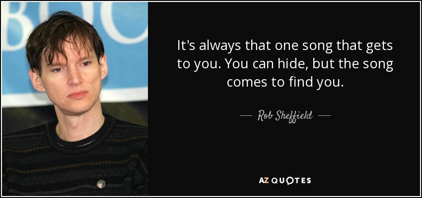 It's always that one song that gets to you. You can hide, but the song comes to find you. - Rob Sheffield