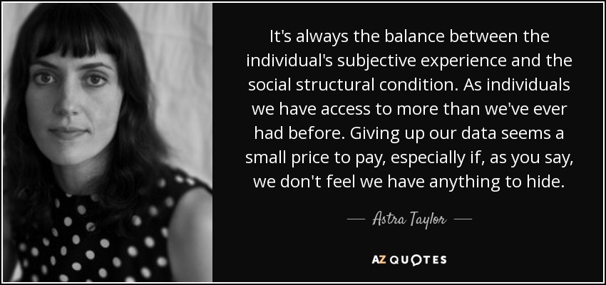 It's always the balance between the individual's subjective experience and the social structural condition. As individuals we have access to more than we've ever had before. Giving up our data seems a small price to pay, especially if, as you say, we don't feel we have anything to hide. - Astra Taylor