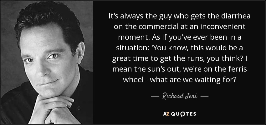 It's always the guy who gets the diarrhea on the commercial at an inconvenient moment. As if you've ever been in a situation: 'You know, this would be a great time to get the runs, you think? I mean the sun's out, we're on the ferris wheel - what are we waiting for? - Richard Jeni