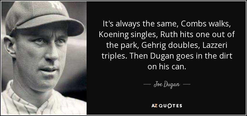 It's always the same, Combs walks, Koening singles, Ruth hits one out of the park, Gehrig doubles, Lazzeri triples. Then Dugan goes in the dirt on his can. - Joe Dugan