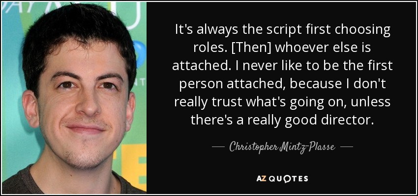 It's always the script first choosing roles. [Then] whoever else is attached. I never like to be the first person attached, because I don't really trust what's going on, unless there's a really good director. - Christopher Mintz-Plasse