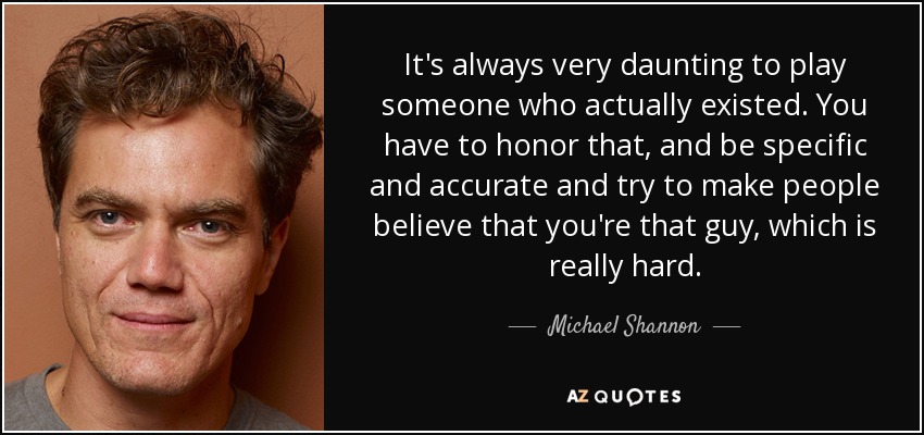 It's always very daunting to play someone who actually existed. You have to honor that, and be specific and accurate and try to make people believe that you're that guy, which is really hard. - Michael Shannon
