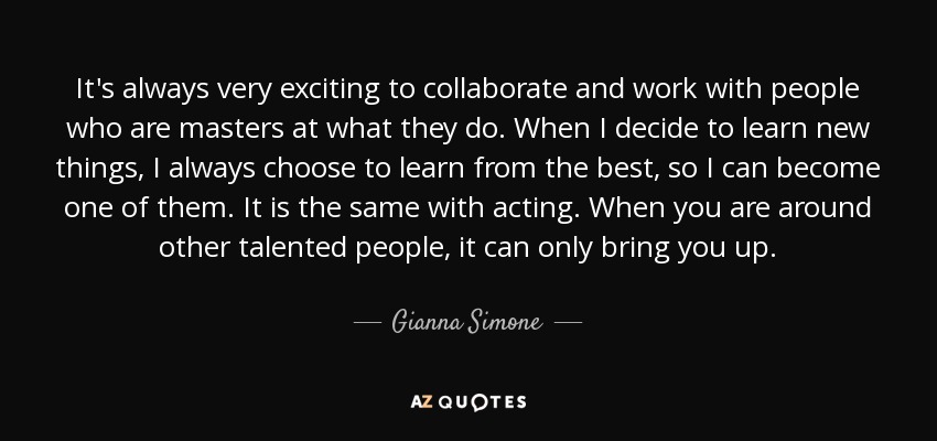It's always very exciting to collaborate and work with people who are masters at what they do. When I decide to learn new things, I always choose to learn from the best, so I can become one of them. It is the same with acting. When you are around other talented people, it can only bring you up. - Gianna Simone