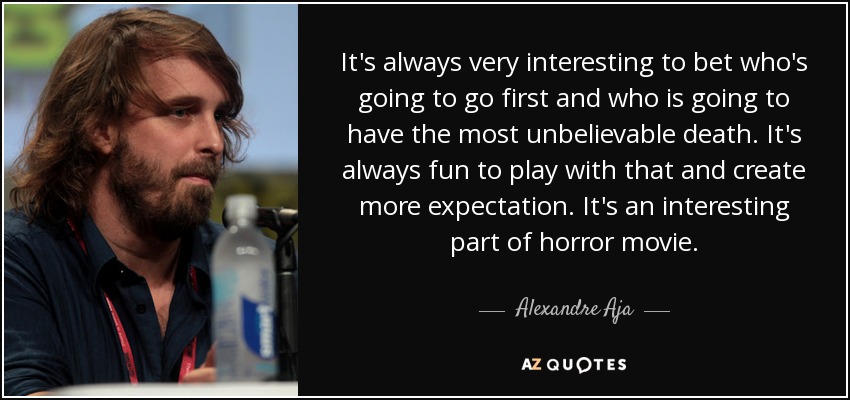 It's always very interesting to bet who's going to go first and who is going to have the most unbelievable death. It's always fun to play with that and create more expectation. It's an interesting part of horror movie. - Alexandre Aja