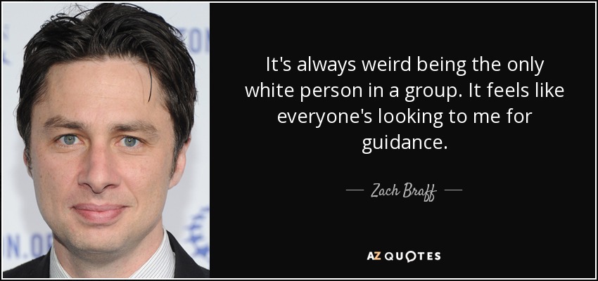 It's always weird being the only white person in a group. It feels like everyone's looking to me for guidance. - Zach Braff