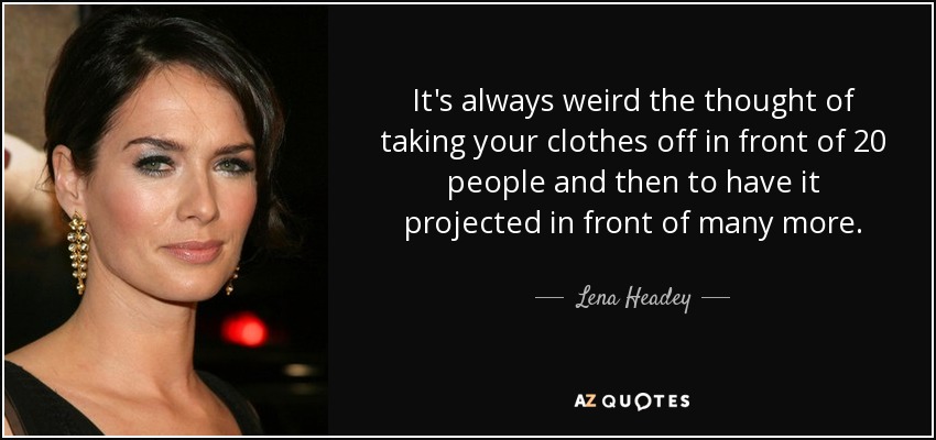 It's always weird the thought of taking your clothes off in front of 20 people and then to have it projected in front of many more. - Lena Headey