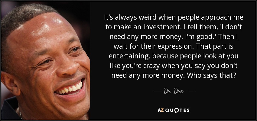 It's always weird when people approach me to make an investment. I tell them, 'I don't need any more money. I'm good.' Then I wait for their expression. That part is entertaining, because people look at you like you're crazy when you say you don't need any more money. Who says that? - Dr. Dre