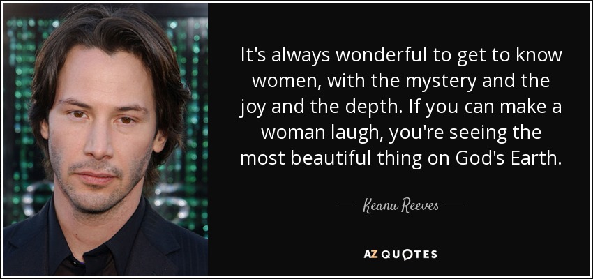 It's always wonderful to get to know women, with the mystery and the joy and the depth. If you can make a woman laugh, you're seeing the most beautiful thing on God's Earth. - Keanu Reeves