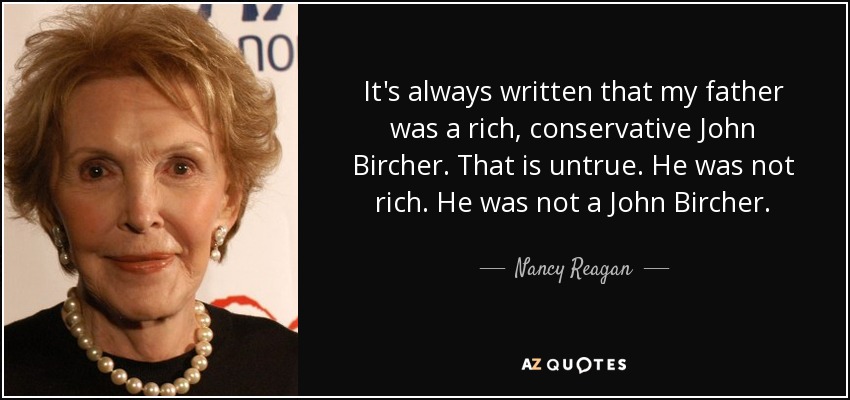 It's always written that my father was a rich, conservative John Bircher. That is untrue. He was not rich. He was not a John Bircher. - Nancy Reagan