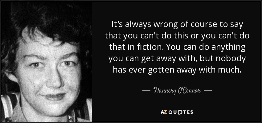 It's always wrong of course to say that you can't do this or you can't do that in fiction. You can do anything you can get away with, but nobody has ever gotten away with much. - Flannery O'Connor