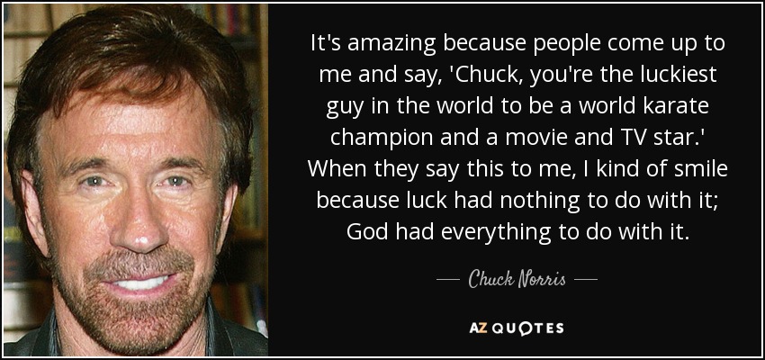 It's amazing because people come up to me and say, 'Chuck, you're the luckiest guy in the world to be a world karate champion and a movie and TV star.' When they say this to me, I kind of smile because luck had nothing to do with it; God had everything to do with it. - Chuck Norris