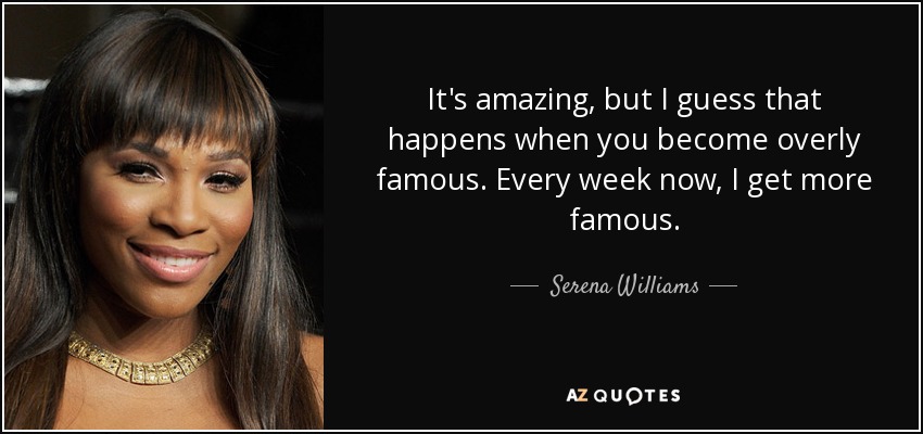 It's amazing, but I guess that happens when you become overly famous. Every week now, I get more famous. - Serena Williams