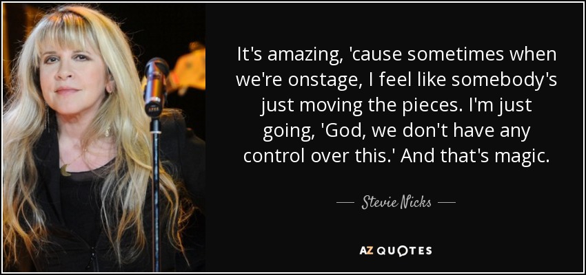 It's amazing, 'cause sometimes when we're onstage, I feel like somebody's just moving the pieces. I'm just going, 'God, we don't have any control over this.' And that's magic. - Stevie Nicks