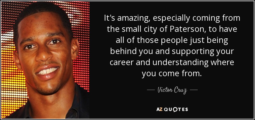 It's amazing, especially coming from the small city of Paterson, to have all of those people just being behind you and supporting your career and understanding where you come from. - Victor Cruz
