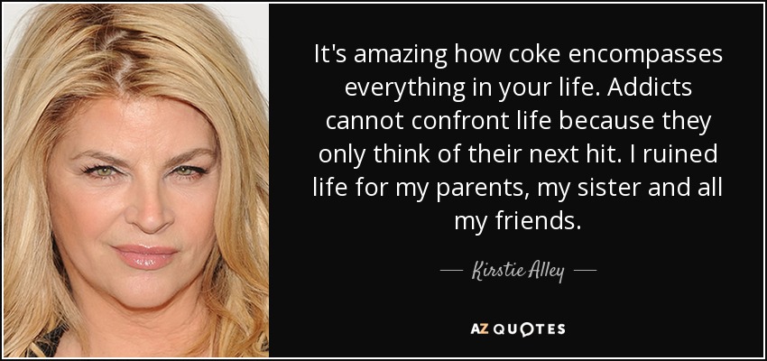 It's amazing how coke encompasses everything in your life. Addicts cannot confront life because they only think of their next hit. I ruined life for my parents, my sister and all my friends. - Kirstie Alley