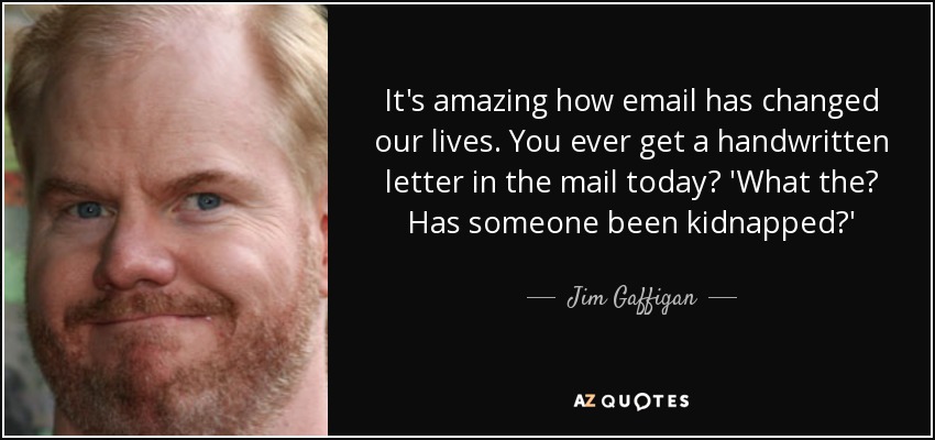 It's amazing how email has changed our lives. You ever get a handwritten letter in the mail today? 'What the? Has someone been kidnapped?' - Jim Gaffigan
