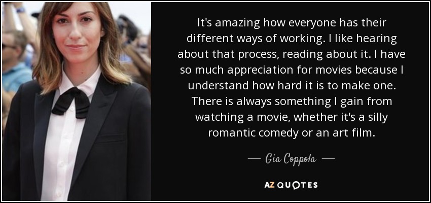 It's amazing how everyone has their different ways of working. I like hearing about that process, reading about it. I have so much appreciation for movies because I understand how hard it is to make one. There is always something I gain from watching a movie, whether it's a silly romantic comedy or an art film. - Gia Coppola