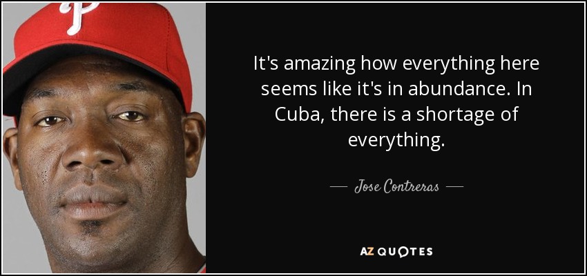 It's amazing how everything here seems like it's in abundance. In Cuba, there is a shortage of everything. - Jose Contreras
