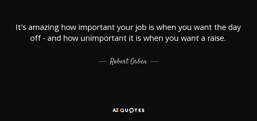 It's amazing how important your job is when you want the day off - and how unimportant it is when you want a raise. - Robert Orben