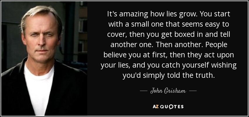 It's amazing how lies grow. You start with a small one that seems easy to cover, then you get boxed in and tell another one. Then another. People believe you at first, then they act upon your lies, and you catch yourself wishing you'd simply told the truth. - John Grisham