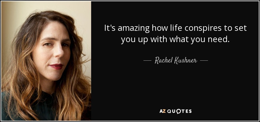It's amazing how life conspires to set you up with what you need. - Rachel Kushner