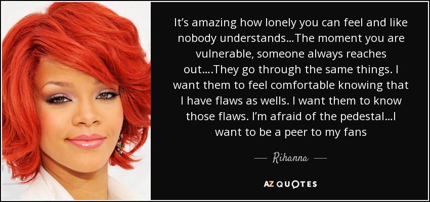 It’s amazing how lonely you can feel and like nobody understands…The moment you are vulnerable, someone always reaches out….They go through the same things. I want them to feel comfortable knowing that I have flaws as wells. I want them to know those flaws. I’m afraid of the pedestal…I want to be a peer to my fans - Rihanna