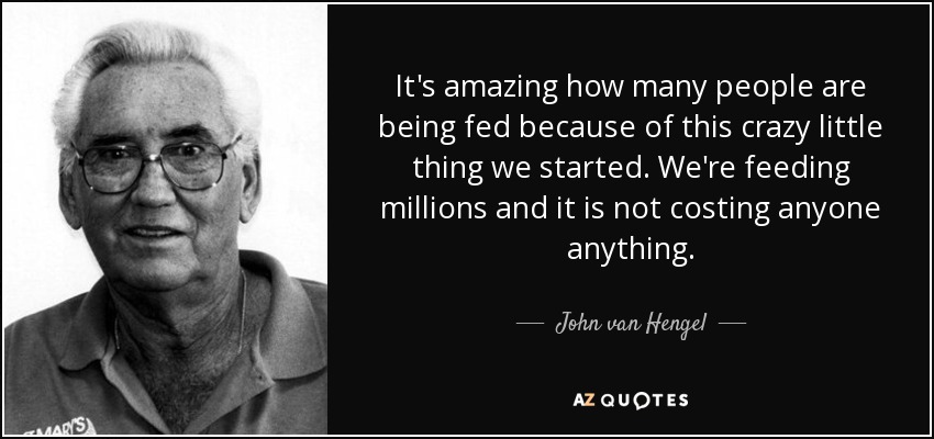 It's amazing how many people are being fed because of this crazy little thing we started. We're feeding millions and it is not costing anyone anything. - John van Hengel
