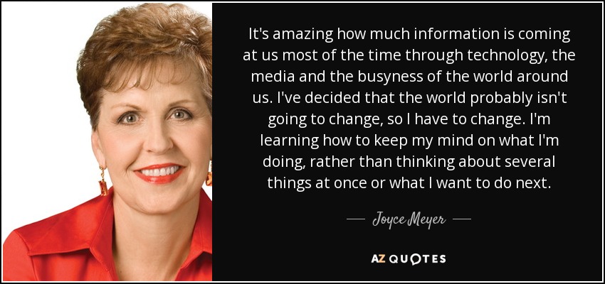 It's amazing how much information is coming at us most of the time through technology, the media and the busyness of the world around us. I've decided that the world probably isn't going to change, so I have to change. I'm learning how to keep my mind on what I'm doing, rather than thinking about several things at once or what I want to do next. - Joyce Meyer